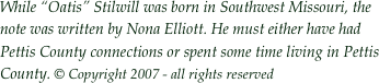 While “Oatis” Stilwill was born in Southwest Missouri, the note was written by Nona Elliott. He must either have had Pettis County connections or spent some time living in Pettis County. © Copyright 2007 - all rights reserved